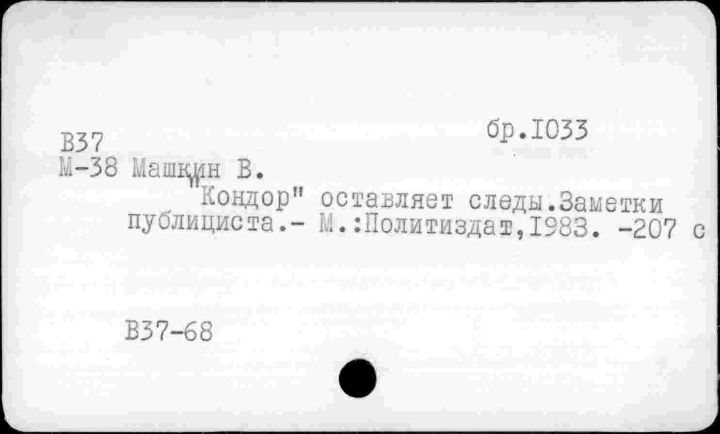 ﻿бр.ЮЗЗ
В37
М-38 Машвден В.
Кондор" оставляет следы.Заметки публициста.- М.Политиздат,1983. -20? с
В37-68